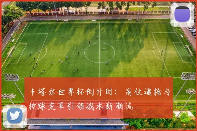 卡塔尔世界杯倒计时：高位逼抢与控球变革引领战术新潮流