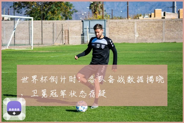 世界杯倒计时：各队备战数据揭晓，卫冕冠军状态存疑