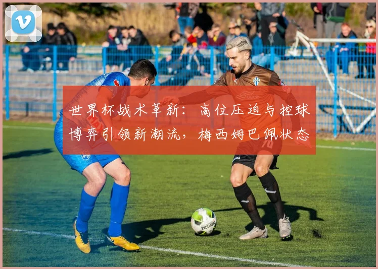 世界杯战术革新：高位压迫与控球博弈引领新潮流，梅西姆巴佩状态火热