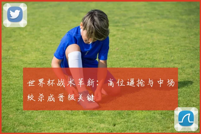 世界杯战术革新：高位逼抢与中场绞杀成晋级关键